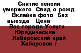 Снятие пенсии умержего. Свид.о рожд. Вклейка фото. Без выезда › Цена ­ 3 000 - Все города Услуги » Юридические   . Хабаровский край,Хабаровск г.